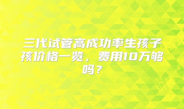 三代试管高成功率生孩子孩价格一览，费用10万够吗？