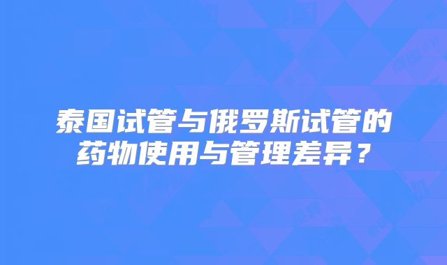 泰国试管与俄罗斯试管的药物使用与管理差异？