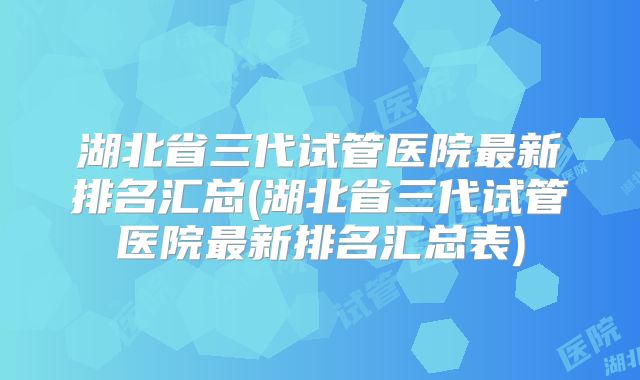 湖北省三代试管医院最新排名汇总(湖北省三代试管医院最新排名汇总表)