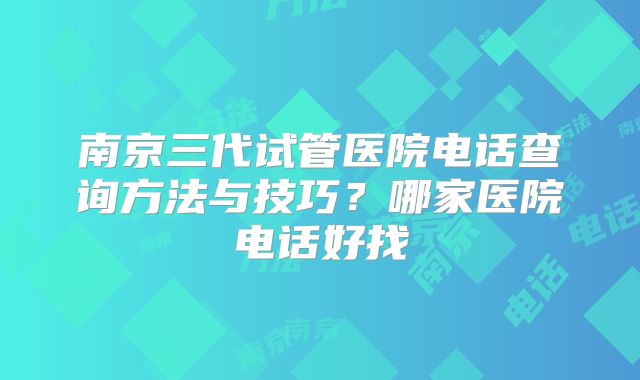 南京三代试管医院电话查询方法与技巧?哪家医院电话好找