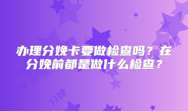 办理分娩卡要做检查吗?在分娩前都是做什么检查?