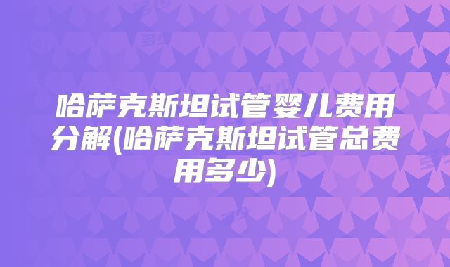 哈萨克斯坦试管婴儿费用分解(哈萨克斯坦试管总费用多少)