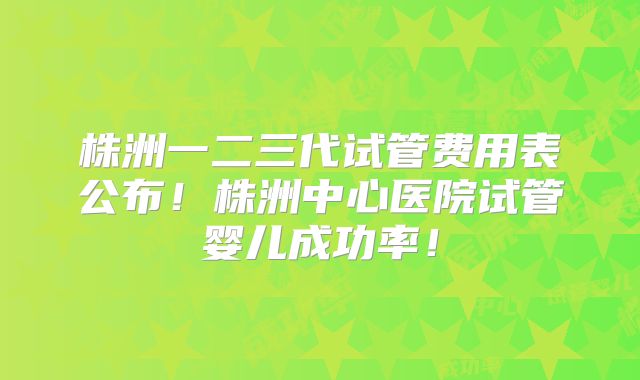 株洲一二三代试管费用表公布！株洲中心医院试管婴儿成功率！