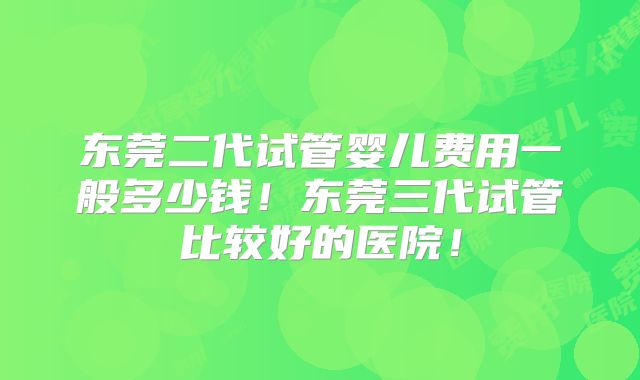 东莞二代试管婴儿费用一般多少钱！东莞三代试管比较好的医院！
