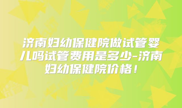 济南妇幼保健院做试管婴儿吗试管费用是多少-济南妇幼保健院价格！