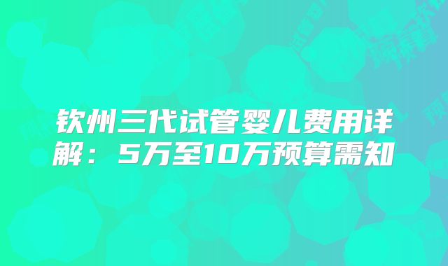 钦州三代试管婴儿费用详解：5万至10万预算需知