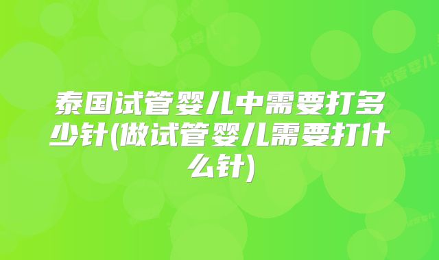 泰国试管婴儿中需要打多少针(做试管婴儿需要打什么针)