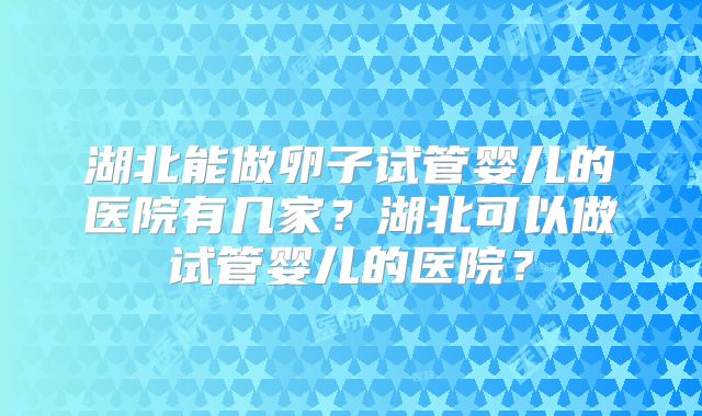 湖北能做卵子试管婴儿的医院有几家?湖北可以做试管婴儿的医院?