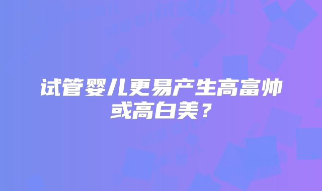 试管婴儿更易产生高富帅或高白美？