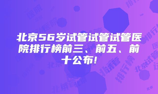 北京56岁试管试管试管医院排行榜前三、前五、前十公布!