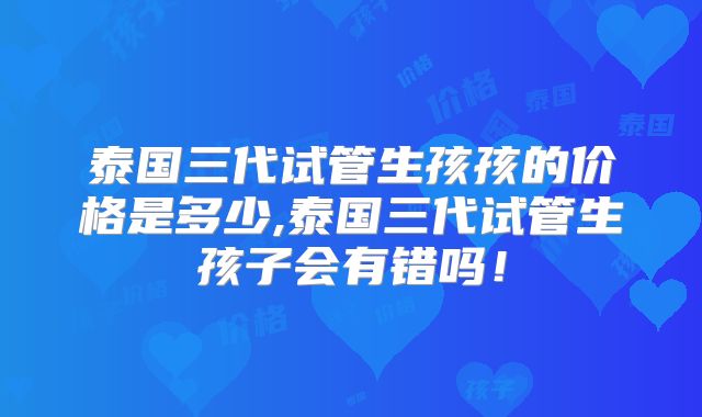 泰国三代试管生孩孩的价格是多少,泰国三代试管生孩子会有错吗！