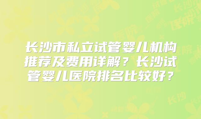 长沙市私立试管婴儿机构推荐及费用详解?长沙试管婴儿医院排名比较好?