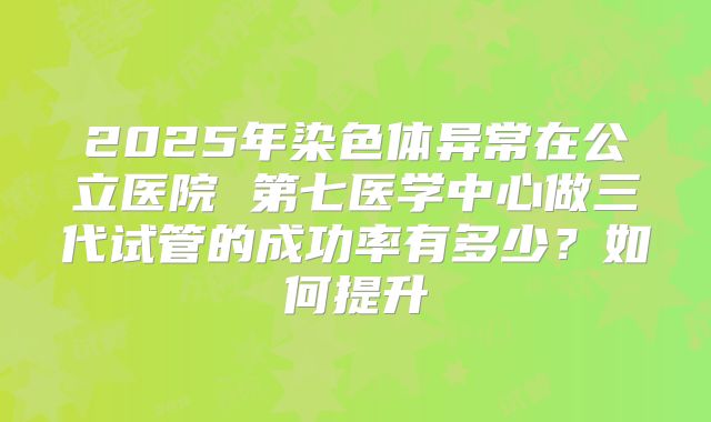 2025年染色体异常在公立医院 第七医学中心做三代试管的成功率有多少?如何提升
