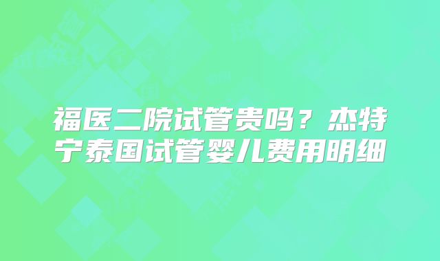福医二院试管贵吗？杰特宁泰国试管婴儿费用明细