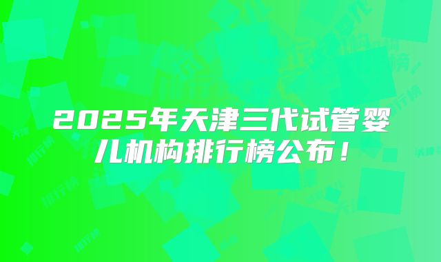 2025年天津三代试管婴儿机构排行榜公布！