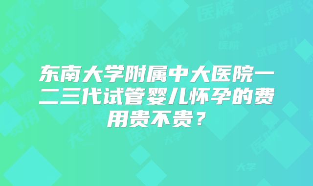 东南大学附属中大医院一二三代试管婴儿怀孕的费用贵不贵?