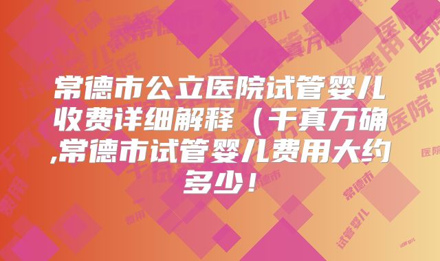 常德市公立医院试管婴儿收费详细解释（千真万确,常德市试管婴儿费用大约多少！