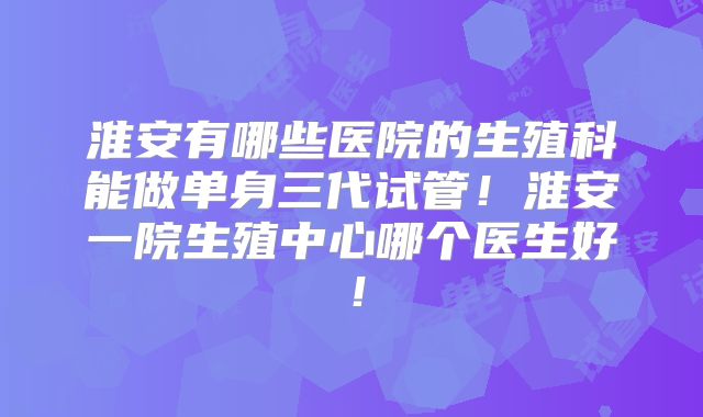 淮安有哪些医院的生殖科能做单身三代试管!淮安一院生殖中心哪个医生好!