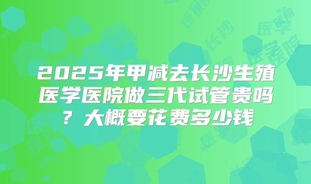 2025年甲减去长沙生殖医学医院做三代试管贵吗?大概要花费多少钱