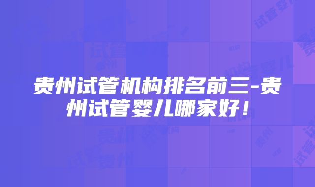贵州试管机构排名前三-贵州试管婴儿哪家好！
