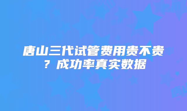唐山三代试管费用贵不贵?成功率真实数据