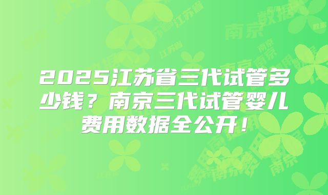 2025江苏省三代试管多少钱?南京三代试管婴儿费用数据全公开!