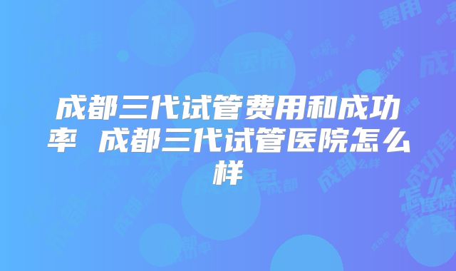 成都三代试管费用和成功率 成都三代试管医院怎么样