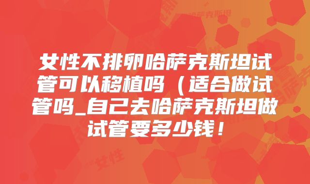 女性不排卵哈萨克斯坦试管可以移植吗(适合做试管吗_自己去哈萨克斯坦做试管要多少钱!