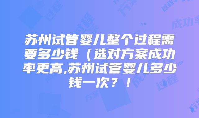 苏州试管婴儿整个过程需要多少钱（选对方案成功率更高,苏州试管婴儿多少钱一次？！