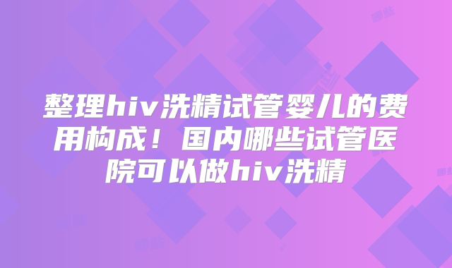 整理hiv洗精试管婴儿的费用构成！国内哪些试管医院可以做hiv洗精