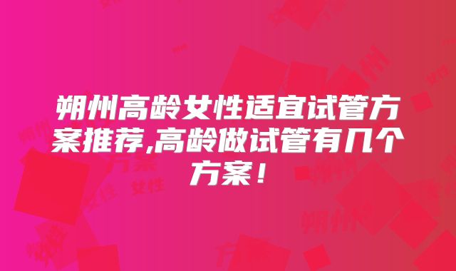 朔州高龄女性适宜试管方案推荐,高龄做试管有几个方案！