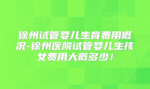 徐州试管婴儿生育费用概况-徐州医院试管婴儿生孩女费用大概多少!