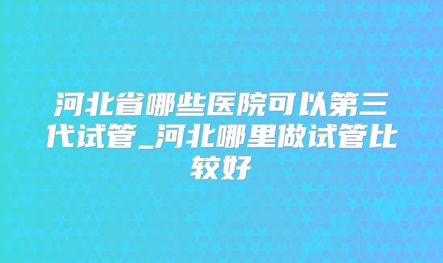 河北省哪些医院可以第三代试管_河北哪里做试管比较好
