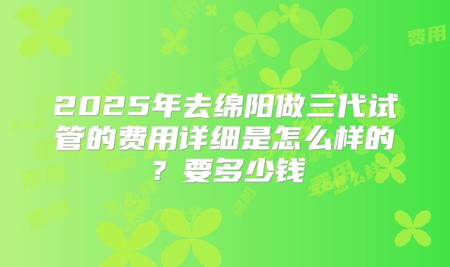 2025年去绵阳做三代试管的费用详细是怎么样的？要多少钱