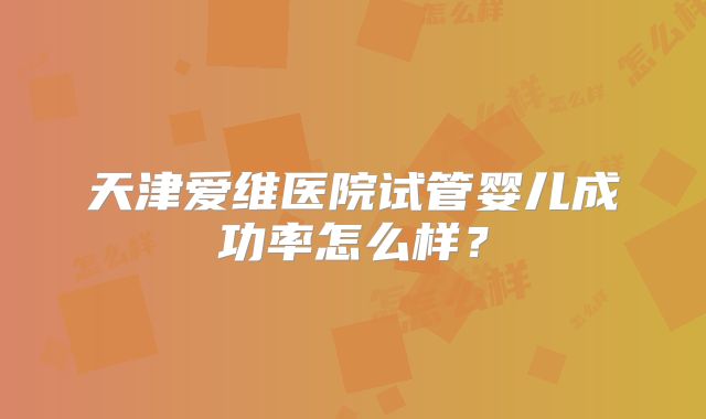 天津爱维医院试管婴儿成功率怎么样?