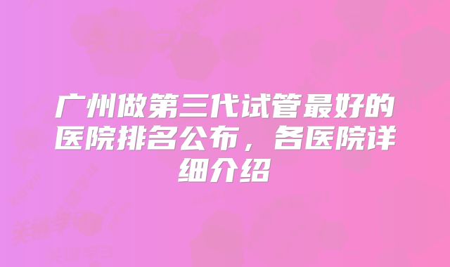广州做第三代试管最好的医院排名公布,各医院详细介绍