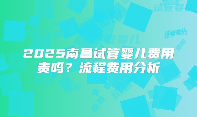 2025南昌试管婴儿费用贵吗？流程费用分析