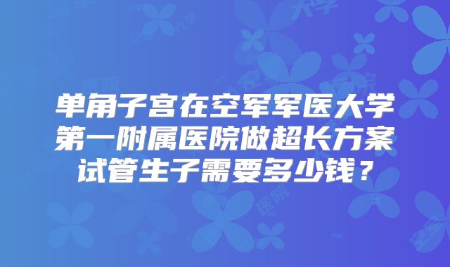单角子宫在空军军医大学第一附属医院做超长方案试管生子需要多少钱?