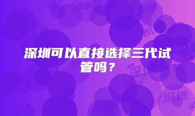 深圳可以直接选择三代试管吗?