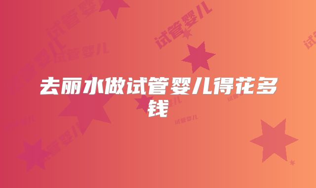 去丽水做试管婴儿得花多钱