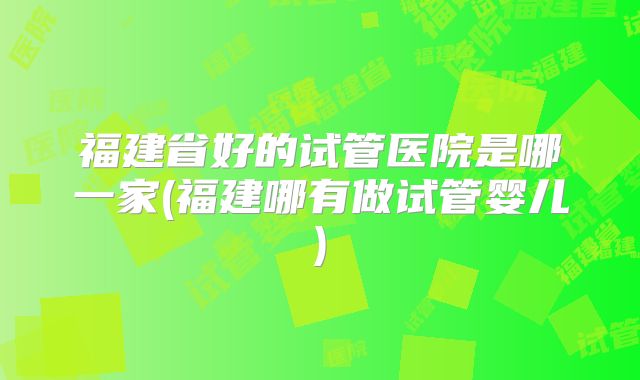 福建省好的试管医院是哪一家(福建哪有做试管婴儿)