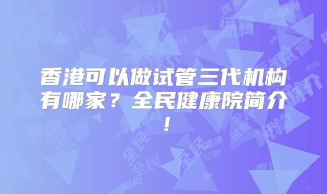 香港可以做试管三代机构有哪家？全民健康院简介！