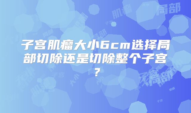 子宫肌瘤大小6cm选择局部切除还是切除整个子宫？