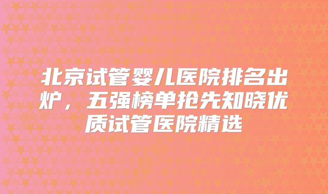 北京试管婴儿医院排名出炉，五强榜单抢先知晓优质试管医院精选