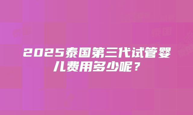 2025泰国第三代试管婴儿费用多少呢?