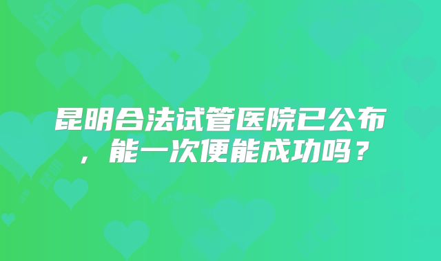 昆明合法试管医院已公布,能一次便能成功吗?