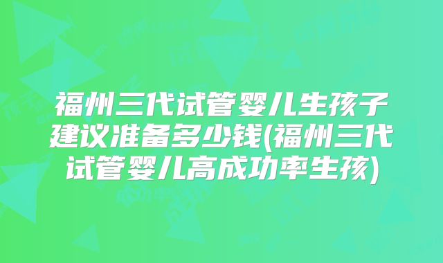 福州三代试管婴儿生孩子建议准备多少钱(福州三代试管婴儿高成功率生孩)