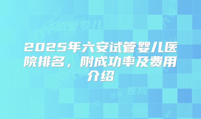 2025年六安试管婴儿医院排名,附成功率及费用介绍