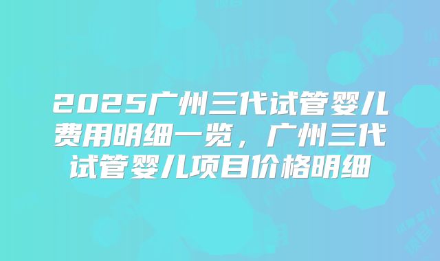 2025广州三代试管婴儿费用明细一览,广州三代试管婴儿项目价格明细