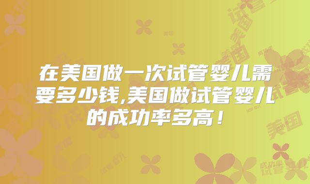 在美国做一次试管婴儿需要多少钱,美国做试管婴儿的成功率多高！